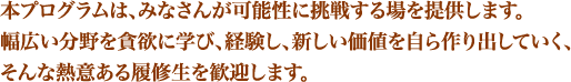 本プログラムは、みなさんが可能性に挑戦する場を提供します。幅広い分野を貪欲に学び、経験し、新しい価値を自ら作り出していく、そんな熱意ある履修生を歓迎します。