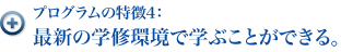 プログラムの特徴4：最先端の学修環境で学ぶことができる。