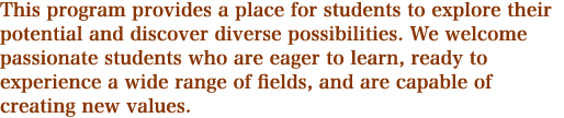 This program provides a place for students to explore their potential and discover diverse possibilities. We welcome passionate students who are eager to learn, ready to experience a wide range of fields, and are capable of creating new values.